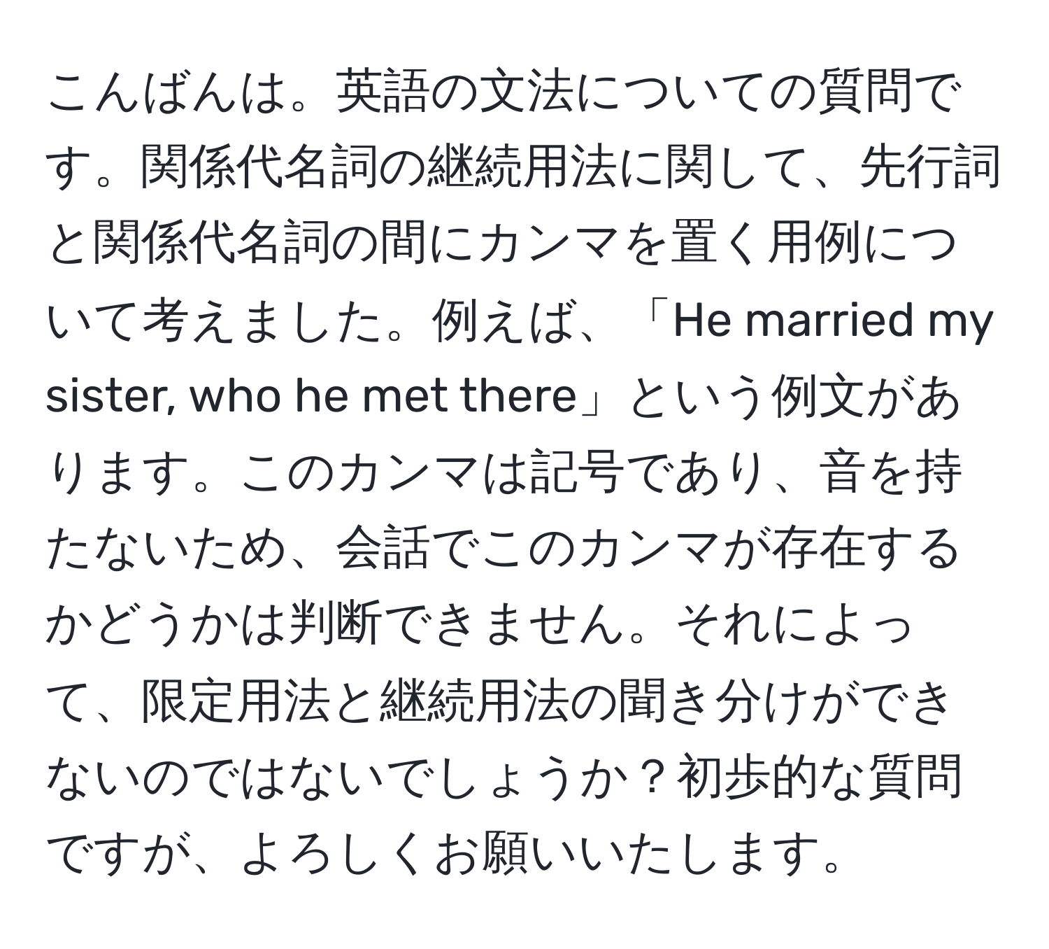 こんばんは。英語の文法についての質問です。関係代名詞の継続用法に関して、先行詞と関係代名詞の間にカンマを置く用例について考えました。例えば、「He married my sister, who he met there」という例文があります。このカンマは記号であり、音を持たないため、会話でこのカンマが存在するかどうかは判断できません。それによって、限定用法と継続用法の聞き分けができないのではないでしょうか？初歩的な質問ですが、よろしくお願いいたします。