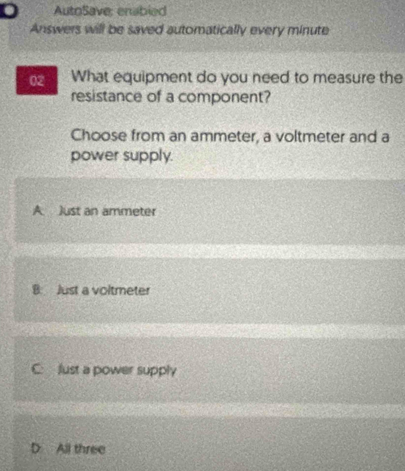 D AutoSave: enabled
Answers will be saved automatically every minute
02 What equipment do you need to measure the
resistance of a component?
Choose from an ammeter, a voltmeter and a
power supply.
A Just an ammeter
B. Just a voltmeter
C flust a power supply
 All three