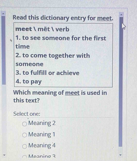 Read this dictionary entry for meet.
meet  mēt  verb
1. to see someone for the first
time
2. to come together with
someone
3. to fulfill or achieve
4. to pay
Which meaning of meet is used in
this text?
Select one:
Meaning 2
Meaning 1
Meaning 4
Meaninσ 3