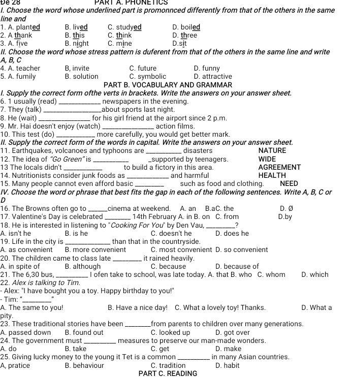 Đe 28 PART A. PHONETICS
I. Choose the word whose underlined part is promonnced differently from that of the others in the same
line and
1. A. planted B. lived C. studyed D. boiled
2. A thank B. this C. think D. three
3. A. five B. night C. mine D.sit
II. Choose the word whose stress pattern is duferent from that of the others in the same line and write
A, B, C
4. A. teacher B, invite C. future D. funny
5. A. fumily B. solution C. symbolic D. attractive
PART B. VOCABULARY AND GRAMMAR
I. Supply the correct form ofthe verts in brackets. Write the answers on your answer sheet.
6. 1 usually (read) _newspapers in the evening.
7. They (talk) _about sports last night.
8. He (wait) _for his girl friend at the airport since 2 p.m.
9. Mr. Hai doesn't enjoy (watch)_ action films.
10. This test (do) _more carefully, you would get better mark.
II. Supply the correct form of the words in capital. Write the answers on your answer sheet.
11. Earthquakes, volcanoes and typhoons are_ disasters NATURE
12. The idea of “Go Green” is __supported by teenagers. WIDE
13 The locals didn't _to build a fictory in this area. AGREEMENT
14. Nutritionists consider junk foods as _and harmful HEALTH
15. Many people cannot even afford basic _such as food and clothing. NEED
IV. Choose the word or phrase that best fits the gap in each of the following sentences. Write A, B, C or
D
16. The Browns often go to _cinema at weekend. A. an B.aC. the D. Ø
17. Valentine's Day is celebrated_ 14th February A. in B. on C. from D.by
18. He is interested in listening to "Cooking For You" by Den Vau, _7
A. isn't he B. is he C. doesn't he D. does he
19. Life in the city is _than that in the countryside.
A. as convenient B. more convenient C. most convenient D. so convenient
20. The children came to class late _it rained heavily.
A. in spite of B. although C. because D. because of
21. The 6,30 bus, _I ofen take to school, was late today. A. that B. who C. whom D. which
22. Alex is talking to Tim.
- Alex: "I have bought you a toy. Happy birthday to you!"
- Tim: "_ "
A. The same to you! B. Have a nice day! C. What a lovely toy! Thanks. D. What a
pity.
23. These traditional stories have been _from parents to children over many generations.
A. passed down B. found out C. looked up D. got over
24. The government must _measures to preserve our man-made wonders.
A. do B. take C. get D. make
25. Giving lucky money to the young it Tet is a common _in many Asian countries.
A, pratice B. behaviour C. tradition D. habit
PART C. READING