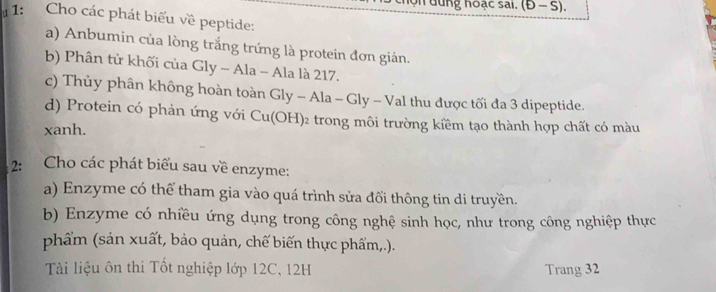 (D-S). 
1: Cho các phát biểu về peptide: 
a) Anbumin của lòng trắng trứng là protein đơn giản. 
b) Phân tử khối của ( GIy-A] la - Ala là 217. 
c) Thủy phân không hoàn toàn Gly-Ala-Gly-Val thu được tối đa 3 dipeptide. 
d) Protein có phản ứng với Cu(OH)_2 trong môi trường kiềm tạo thành hợp chất có màu 
xanh. 
2: Cho các phát biểu sau về enzyme: 
a) Enzyme có thể tham gia vào quá trình sửa đổi thông tin di truyền. 
b) Enzyme có nhiều ứng dụng trong công nghệ sinh học, như trong công nghiệp thực 
phẩm (sản xuất, bảo quản, chế biến thực phẩm,.). 
Tài liệu ôn thi Tốt nghiệp lớp 12C, 12H Trang 32