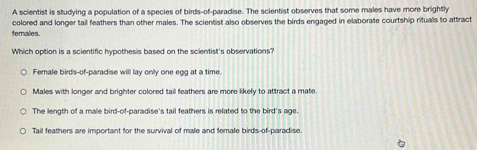 A scientist is studying a population of a species of birds-of-paradise. The scientist observes that some males have more brightly
colored and longer tail feathers than other males. The scientist also observes the birds engaged in elaborate courtship rituals to attract
females.
Which option is a scientific hypothesis based on the scientist's observations?
Female birds-of-paradise will lay only one egg at a time.
Males with longer and brighter colored tail feathers are more likely to attract a mate.
The length of a male bird-of-paradise's tail feathers is related to the bird's age.
Tail feathers are important for the survival of male and female birds-of-paradise.