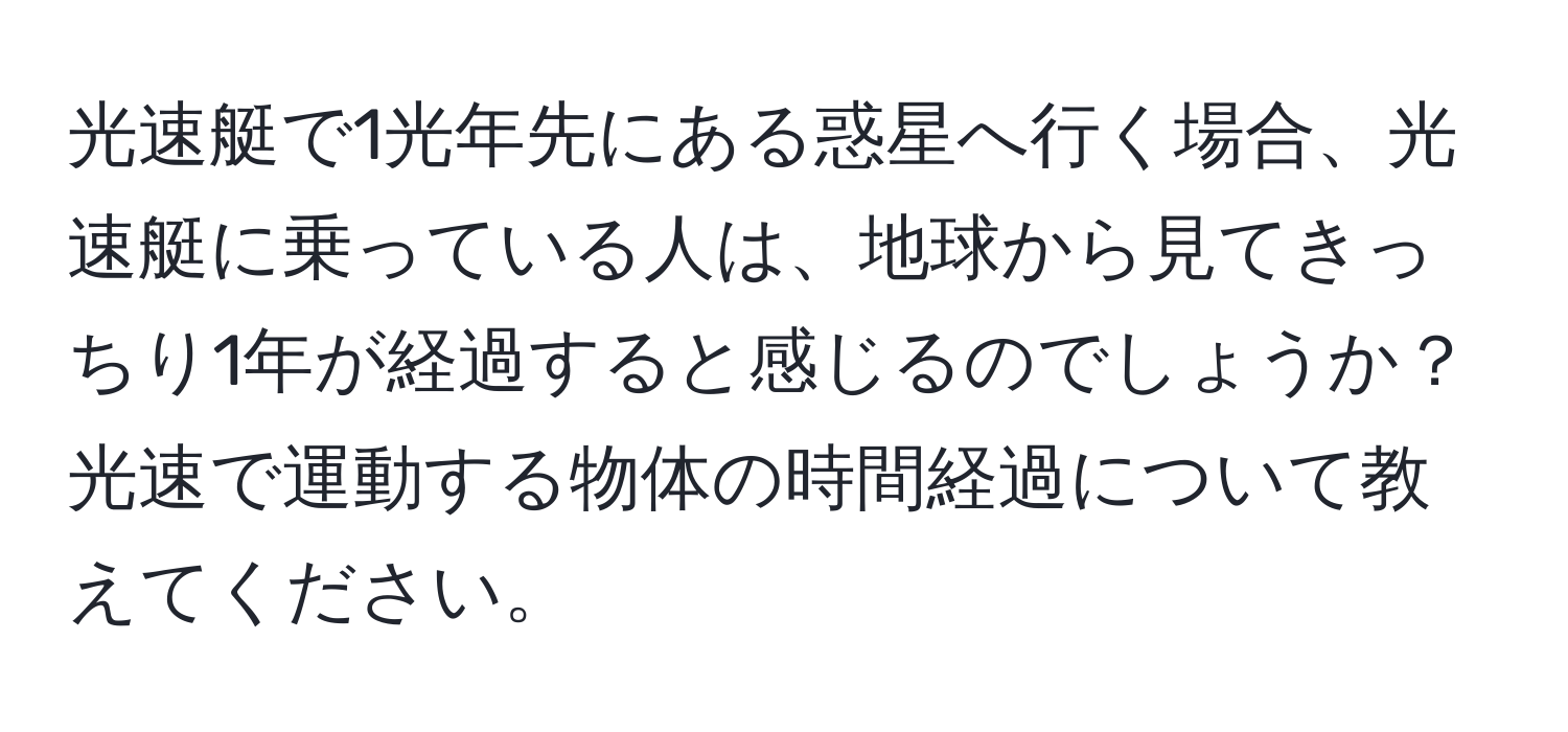 光速艇で1光年先にある惑星へ行く場合、光速艇に乗っている人は、地球から見てきっちり1年が経過すると感じるのでしょうか？光速で運動する物体の時間経過について教えてください。