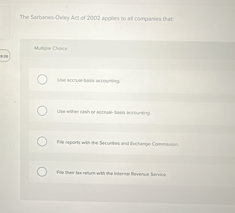 The Sarbanes-Oxley Act of 2002 applies to all companies that:
Multiple Choice
8:26
Use accrual-basis accounting.
Use either cash or accrual- basis accounting.
File reports with the Securities and Exchange Commission.
File their tax return with the Internal Revenue Service.