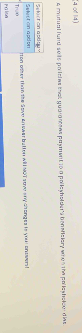 (4 of 14) 
A mutual fund sells policies that guarantees payment to a policyholder’s beneficiary when the policyholder dies. 
other than the Save Answer button will NOT save any changes to your answers!