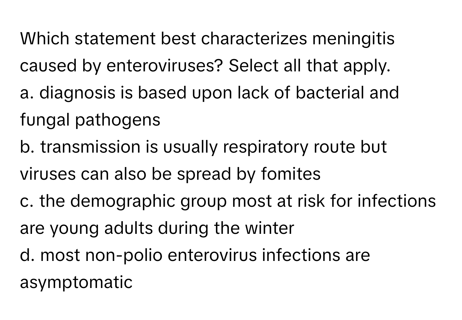 Which statement best characterizes meningitis caused by enteroviruses? Select all that apply.

a. diagnosis is based upon lack of bacterial and fungal pathogens
b. transmission is usually respiratory route but viruses can also be spread by fomites
c. the demographic group most at risk for infections are young adults during the winter
d. most non-polio enterovirus infections are asymptomatic