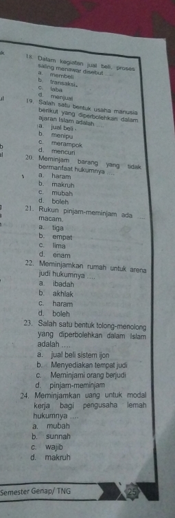 Dalam kegiatan jual beli, proses
a membeli saling menawar disebut_
b transaksi
c. laba
d. menjual
19. Salah satu bentuk usaha manusia
berikut yang diperbolehkan dalam
ajaran Islam adalsh
a jual beli .
b menipu
c. merampok
d mencur
20. Meminjam barang yang tidak
bermanfaat hukumnya ....
、 a haram
b. makruh
c. mubah
d. boleh
21. Rukun pinjam-meminjam ada_
macam.
a. tiga
b. empat
c. lima
d. enam
22. Meminjamkan rumah untuk arena
judi hukumnya
a ibadah
b. akhlak
c. haram
d. boleh
23. Salah satu bentuk tolong-menolong
yang diperbolehkan dalam Islam
adalah ....
a. jual beli sistem ijon
b. Menyediakan tempat judi
c. Meminjami orang berjudi
d. pinjam-meminjam
24. Meminjamkan uang untuk modal
kerja bagi pengusaha lemah
hukumnya ....
a. mubah
b. sunnah
c. wajib
d. makruh
Semester Genap/ TNG 25