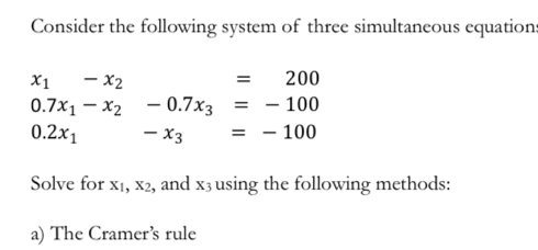 Consider the following system of three simultaneous equations
x_1-x_2 =200
0.7x_1-x_2-0.7x_3=-100
0.2x_1... -x_3=-100
Solve for 41° x_2 , and x_3 using the following methods: 
a) The Cramer’s rule