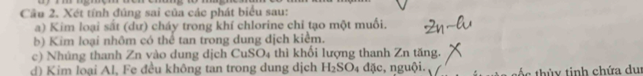 Cầu 2. Xét tính đúng sai của các phát biểu sau: 
a) Kim loại sắt (dư) cháy trong khí chlorine chỉ tạo một muối. 
b) Kim loại nhôm có thể tan trong dung dịch kiểm. 
c) Nhúng thanh Zn vào dung dịch CuSO4 thì khối lượng thanh Zn tăng. 
d) Kim loại Al, Fe đều không tan trong dung dịch H_2SO_4 dac , nguội. 
t th ủ tinh chứa du