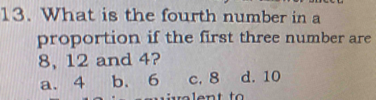 What is the fourth number in a
proportion if the first three number are
8, 12 and 4?
a. 4 b. 6 c. 8 d. 10