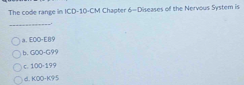 The code range in ICD- 10-CM Chapter 6—Diseases of the Nervous System is
_
a. E00-E89
b. G00-G99
c. 100-199
d. KOO-K95