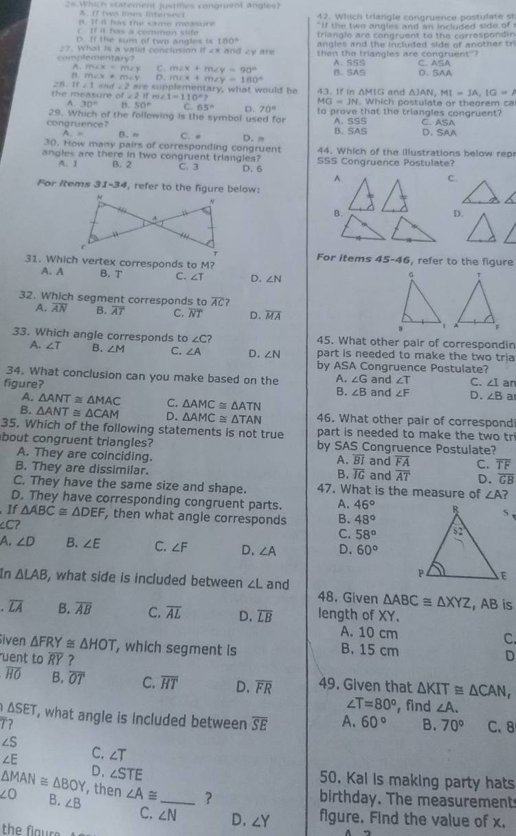 Which statement justmes congruent angles?
A. If two lines intersect 42. Which triangle congruence postulate st
B. If i has the same measure `` If the two angles and an included side of '
IF=9] t s     comm e n  t f
D. If the sum of two angles is 100° triangle are congruent to the correspondin
27. What is a valid conclusion if 2x and zy are angles and the included side of another tr
complementary? then the triangles are congruent"?
A、 m∠ x=m∠ y C. m∠ x+m∠ y=90° A. SSS C. ASA
B. SAS
n. m∠ x= m <5</tex> D. m∠ x+m∠ y=180° D、SAA
7A. If21 and ∠ 2 are supplementary, what would be
△ JAN,MI=JA,IG=A
the measure of ∠ 2if., ∠ 1=110°? 43. If in ΔMIG and . Which postulate or theorem ca
MG=JN
A 30° B. 50° C. 65° D. 70° to prove that the triangles congruent?
29. Which of the following is the symbol used for
ASA
congruence? A. SSS C. D. SAA
A - B.n C. ≠ D. m B. SAS
30. How many pairs of corresponding congruent 44. Which of the illustrations below rep
angles are there in two congruent triangles? SSS Congruence Postulate?
A. 1 B. 2 C. 3 D. 6
A
C.
For Items 31-34 , refer to the figure below:
B.
D.
For items 45-46
31. Which vertex corresponds to M? , refer to the figure
A. A B. T C. ∠ T D. ∠ N
32. Which segment corresponds to overline AC ?
A. overline AN B. overline AT C. overline NT D. overline MA
33. Which angle corresponds to ∠ C ? 45. What other pair of correspondin
A. ∠ T B. ∠ M C. ∠ A D. ∠ N part is needed to make the two tria
by ASA A Congruence Postulate?
34. What conclusion can you make based on the A. ∠ G
figure? B. ∠ B and ∠ T C. ∠ I an
and ∠ F D. ∠ B a
A. △ ANT≌ △ MAC C. △ AMC≌ △ ATN
B. △ ANT≌ △ CAM D. △ AMC≌ △ TAN 46. What other pair of correspond
35. Which of the following statements is not true part is needed to make the two tri
bout congruent triangles? by SAS Congruence Postulate?
A. They are coinciding. and overline FA C. overline TF
A. overline BI
B. They are dissimilar. and overline AT D. overline GB
B. overline IG
C. They have the same size and shape. 47. What is the measure of ∠ A ?
D. They have corresponding congruent parts. A. 46°
If △ ABC≌ △ DEF , then what angle corresponds B. 48°
∠ C
C. 58°
A. ∠ D B. ∠ E C. ∠ F D、 ∠ A D. 60°
In △ LAB , what side is included between ∠ L and
48. Given △ ABC≌ △ XYZ , AB is
overline LA B. overline AB C. overline AL D. overline LB length of XY.
A. 10 cm C.
iven △ FRY≌ △ HOT , which segment is B. 15 cm D
uent to overline RY ?
overline HO B. overline OT C. overline HT D. overline FR 49. Given that △ KIT≌ △ CAN,
∠ T=80° , find ∠ A.
△ SET , what angle is included between overline SE A. 60° B. 70°
T? C. 8
∠ S
∠ E
C. ∠ T
D. ∠ STE 50. Kal is making party hats
△ MAN≌ △ BOY , then ∠ A≌ ?
birthday. The measurement
∠ O B. ∠ B C. ∠ N _ D. ∠ Y figure. Find the value of x.
the flaure