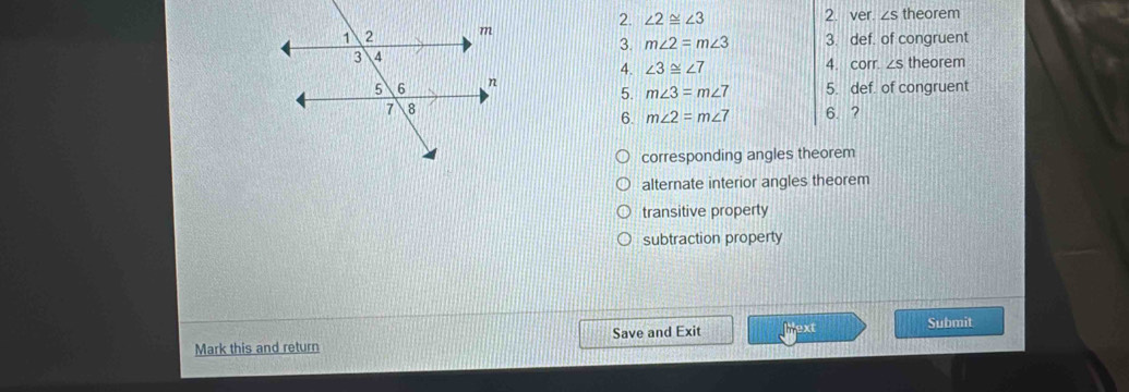 ∠ 2≌ ∠ 3 2. ver. ∠ S
theorem
3. m∠ 2=m∠ 3 3. def. of congruent
4. ∠ 3≌ ∠ 7 4. corr. theorem
5. m∠ 3=m∠ 7 5. def. of congruent
6. ?
6. m∠ 2=m∠ 7
corresponding angles theorem
alternate interior angles theorem
transitive property
subtraction property
Mark this and return Save and Exit Mext
Submit