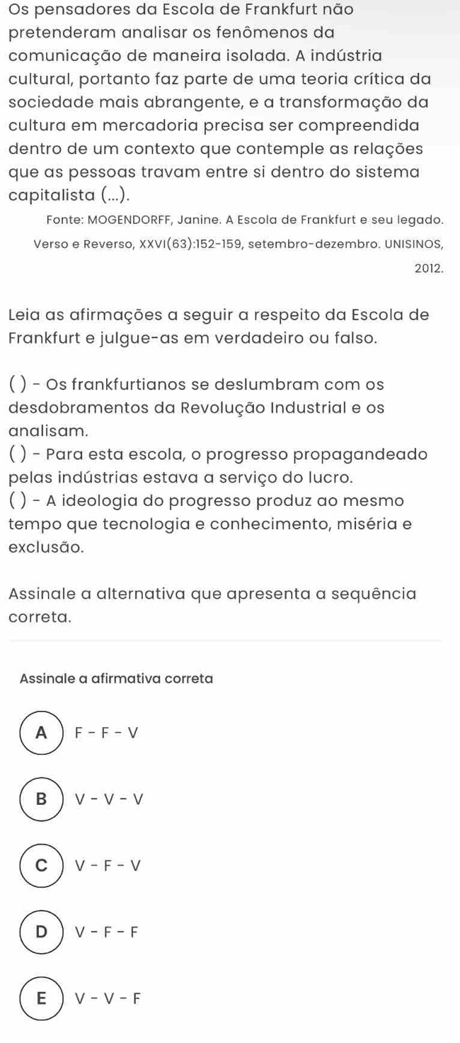 Os pensadores da Escola de Frankfurt não
pretenderam analisar os fenômenos da
comunicação de maneira isolada. A indústria
cultural, portanto faz parte de uma teoria crítica da
sociedade mais abrangente, e a transformação da
cultura em mercadoria precisa ser compreendida
dentro de um contexto que contemple as relações
que as pessoas travam entre si dentro do sistema
capitalista (...).
Fonte: MOGENDORFF, Janine. A Escola de Frankfurt e seu legado.
Verso e Reverso, XXVI(63): 152 -159, setembro-dezembro. UNISINOS,
2012.
Leia as afirmações a seguir a respeito da Escola de
Frankfurt e julgue-as em verdadeiro ou falso.
)− Os frankfurtianos se deslumbram com os
desdobramentos da Revolução Industrial e os
analisam.
) - Para esta escola, o progresso propagandeado
pelas indústrias estava a serviço do lucro.
) - A ideologia do progresso produz ao mesmo
tempo que tecnologia e conhecimento, miséria e
exclusão.
Assinale a alternativa que apresenta a sequência
correta.
Assinale a afirmativa correta
A F-F-V
B V-V-V
C V-F-V
D V-F-F
E V-V-F