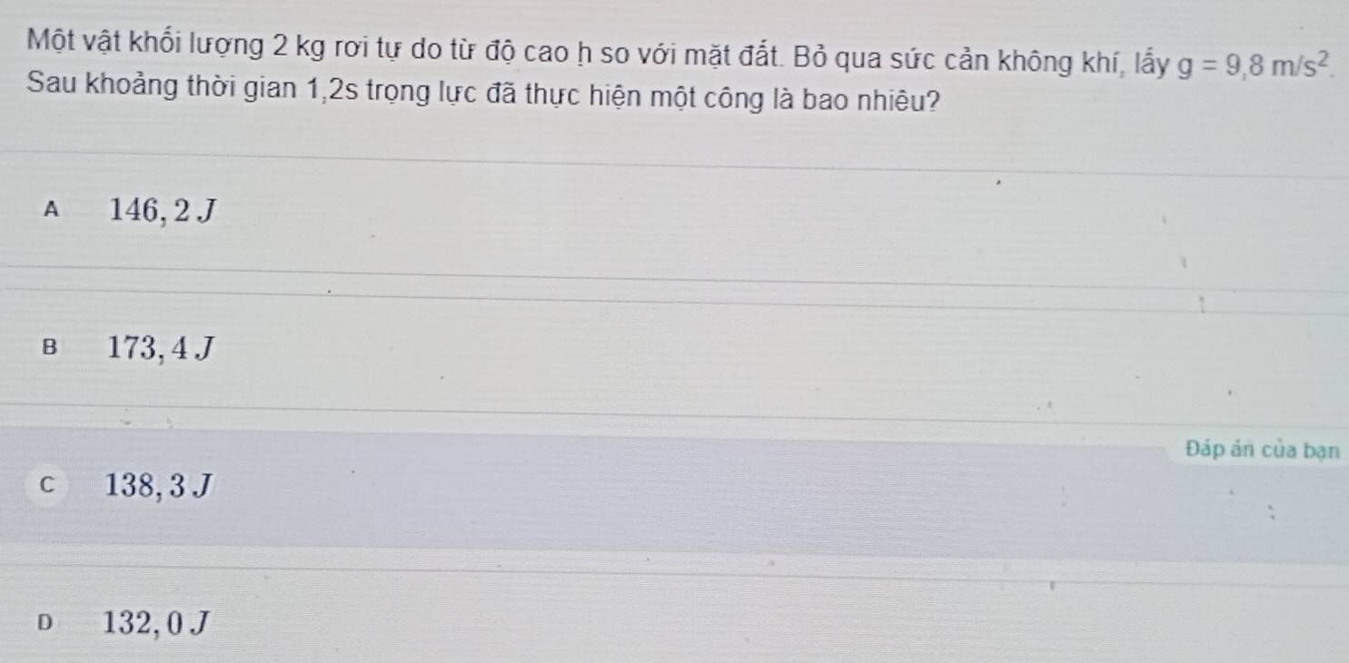 Một vật khối lượng 2 kg rơi tự do từ độ cao h so với mặt đắt. Bỏ qua sức cản không khí, lấy g=9,8m/s^2. 
Sau khoảng thời gian 1,2s trọng lực đã thực hiện một công là bao nhiêu?
A 146, 2 J
B 173, 4 J
Đáp ản của bạn
c 138, 3 J
D 132, 0 J