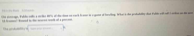 te B ank 3 3 pan 
n average, Pablo rolls a strike 40% of the time on each frame in a game of bowling. What is the probability that Paido will rell5 srkess de sn
10 frames? Round to the nearest tenth of a percent. 
The probability is