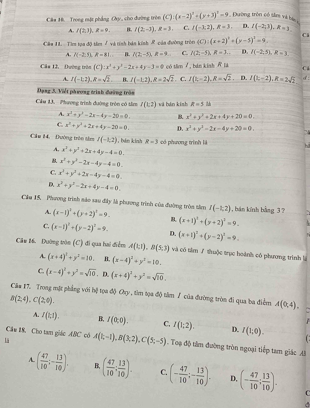 Trong mặt phẳng Oxy, cho đường tròn (C):(x-2)^2+(y+3)^2=9.  Đường tròn có tâm và bán kế
A. I(2;3),R=9. B. I(2;-3),R=3. C. I(-3;2),R=3. D. I(-2;3),R=3.
Câu 11. Tìm tọa độ tâm / và tính bán kính  của đường tròn (C):(x+2)^2+(y-5)^2=9.
Câ
A. I(-2;5),R=81.. B. I(2;-5),R=9.. C. I(2;-5),R=3... D. I(-2;5),R=3.
Câầu 12. Đường tròn (C):x^2+y^2-2x+4y-3=0 có tâm I, bán kính R là
Câ
A. I(-1;2),R=sqrt(2). B. I(-1;2),R=2sqrt(2). C. I(1;-2),R=sqrt(2). D. I(1;-2),R=2sqrt(2). d :
Dạng 3. Viết phương trình đường tròn
Câu 13. Phương trình đường tròn có tâm I(1;2) và bán kính R=51 à
A. x^2+y^2-2x-4y-20=0.
B. x^2+y^2+2x+4y+20=0.
C. x^2+y^2+2x+4y-20=0.
D. x^2+y^2-2x-4y+20=0.
Câ
Câu 14. Đường tròn tâm I(-1;2) , bán kính R=3 có phương trình là
hǎ
A. x^2+y^2+2x+4y-4=0.
B. x^2+y^2-2x-4y-4=0.
C. x^2+y^2+2x-4y-4=0.
D. x^2+y^2-2x+4y-4=0.
Câu 15. Phương trình nào sau đây là phương trình của đường tròn tâm I(-1;2) , bán kính bằng 3 ? `
A. (x-1)^2+(y+2)^2=9.
B. (x+1)^2+(y+2)^2=9.
à
C. (x-1)^2+(y-2)^2=9. D. (x+1)^2+(y-2)^2=9.
rà
Câu 16. Đường tròn (C) đi qua hai điểm A(1;1),B(5;3) và có tâm / thuộc trục hoành có phương trình là
A. (x+4)^2+y^2=10. B. (x-4)^2+y^2=10.
C. (x-4)^2+y^2=sqrt(10) D. (x+4)^2+y^2=sqrt(10).
Câu 17. Trong mặt phẳng với hệ tọa độ Oxy , tìm tọa độ tâm / của đường tròn đi qua ba điểm A(0;4), C
B(2;4),C(2;0).
A. I(1;1).
B. I(0;0).
C. I(1;2).
P
D. I(1;0).
là
C
Câu 18. Cho tam giác ABC có A(1;-1),B(3;2),C(5;-5). Toạ độ tâm đường tròn ngoại tiếp tam giác AB
A. ( 47/10 ;- 13/10 ). B. ( 47/10 ; 13/10 ). C. (- 47/10 ;- 13/10 ). D. (- 47/10 ; 13/10 ).
C
a