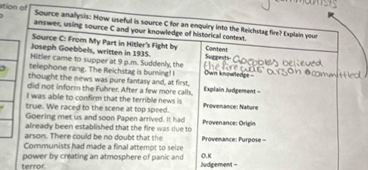 ation of Source analysis: How useful is source C for an enquiry into the Reichstag fire? Explain your 
answer, using source C and your knowledge of historical context. 
Source C: From My Part in Hitler's Fight by Content 
Joseph Goebbels, written in 1935. Suggests- 
Hitler came to supper at 9 p.m. Suddenly, the 
telephone rang. The Reichstag is burning! I Own knowledge- 
thought the news was pure fantasy and, at first, 
did not inform the Fuhrer. After a few more calls, Explain Judgement - 
I was able to confirm that the terrible news is Provenance: Nature 
true. We raced to the scene at top speed. 
Goering met us and soon Papen arrived. It had Provenance: Origin 
already been established that the fire was due to 
arson. There could be no doubt that the Provenance: Purpose - 
Communists had made a final attempt to seize 
power by creating an atmosphere of panic and O.K 
terror. Judgement -