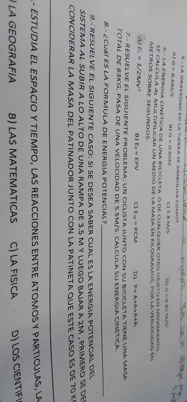 5.- LA GRAVEDAD EN LA TIERRA SE SIMBOLISA COMO?
A) G=8 6M/S B) G=0.50M C) 5.8 M/S
D) G=9.81M/5^2
6.- LA ENERGIA CINETICA DE UNA BICICLETA O DE CUALQUIER OTRO OBJETO EN MOVIMIENTO ,
SE CALCULA AL MULTIPILICAR UN MEDIO DE LA MASA EN KILOGRAMOS, POR LA VERLOCIDAD EN
METROS SOBRE SEGUNDOS.
A Ec=1/2MV^2
B) E_P=EPV C) E_W=PCM D) P=A+A+A+A
7.- RESUELVE EL SIGUIENTE PROBLEMA: UN CICLISTA JUNTO CON SU BICICLETA TIENE UNA MASA
TOTAL DE 83KG, PASA DE UNA VELOCIDAD DE 5.5M/S. CALCULA SU ENERGIA CINETICA.
8.- ¿ CuáI ES LA FORMULA DE ENERGIA POTENCIAL?_
9.- RESUELVE EL SIGUIENTE CASO: SI SE DESEA SABER CUAL ES LA ENERGIA POTENCIAL DEL
SISTEMA AL SUBIR A LO ALTO DE UNA RAMPA DE 3.5 M Y LUEGO BAJAR A 2M , PRIMERO SE DE
CONCIDERAR LA MASA DEL PATINADOR JUNTO CON LA PATINETA QUE ESTE CASO ES DE 70 K
- ESTUDIA EL ESPACIO Y TIEMPO, LAS REACCIONES ENTRE ATOMOS Y PARTICULAS, LA
LA GEOGRAFIA B) LAS MATEMATICAS C) LA FISICA
D) LOS CIENTIFI