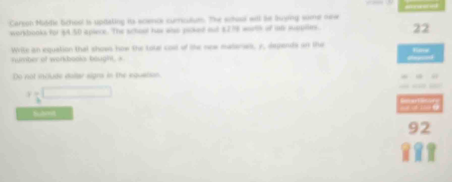 Careon Middle School is updaling its scence curriculut. The suad will be buying some new 
workbooks for $4.50 apiece. The school has wao picked ot $278 wortk of int supplles. 
22 
Write an equation that shows how the tote cosl of ie new matenss, y, depends on the Hove 
number of workbooks bought, x
Repees 
Do not include dallar signs in the equation
y=
Subn 
3 2