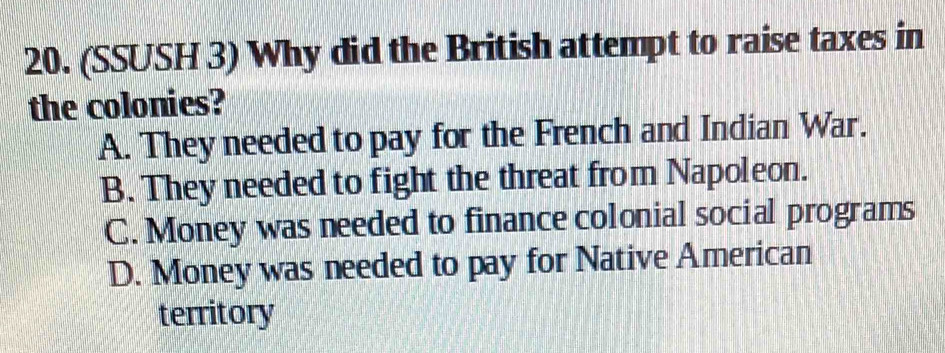 (SSUSH 3) Why did the British attempt to raise taxes in
the colonies?
A. They needed to pay for the French and Indian War.
B. They needed to fight the threat from Napoleon.
C. Money was needed to finance colonial social programs
D. Money was needed to pay for Native American
territory