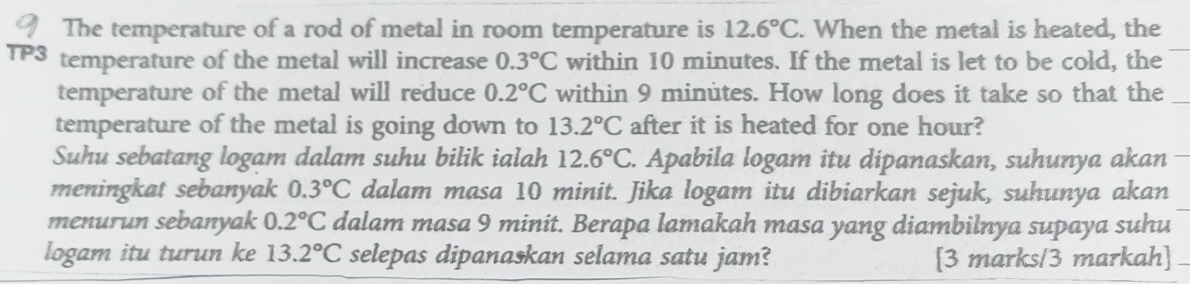 The temperature of a rod of metal in room temperature is 12.6°C. When the metal is heated, the 
TP3 temperature of the metal will increase 0.3°C within 10 minutes. If the metal is let to be cold, the_ 
temperature of the metal will reduce 0.2°C within 9 minutes. How long does it take so that the_ 
temperature of the metal is going down to 13.2°C after it is heated for one hour? 
Suhu sebatang logam dalam suhu bilik ialah 12.6°C. Apabila logam itu dipanaskan, suhunya akan 
meningkat sebanyak 0.3°C dalam masa 10 minit. Jika logam itu dibiarkan sejuk, suhunya akan 
menurun sebanyak 0.2°C dalam masa 9 minit. Berapa lamakah masa yang diambilnya supaya suhu 
logam itu turun ke 13.2°C selepas dipanaskan selama satu jam? [3 marks/3 markah]_