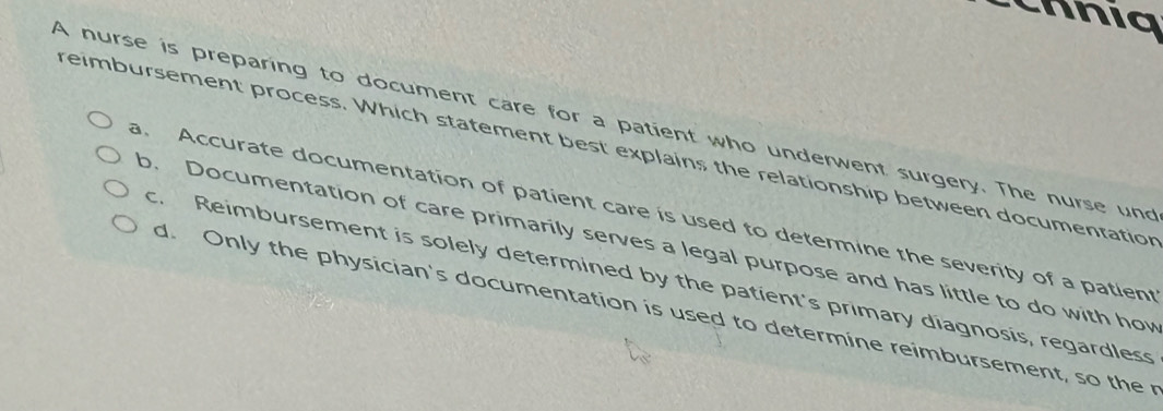 a 
A nurse is preparing to document care for a patient who underwent surgery. The nurse und
reimbursement process. Which statement best explains the relationship between documentation
a. Accurate documentation of patient care is used to determine the severity of a patient
b. Documentation of care primarily serves a legal purpose and has little to do with how
c. Reimbursement is solely determined by the patient's primary diagnosis, regardless
d. Only the physician's documentation is used to determine reimbursement, so the r