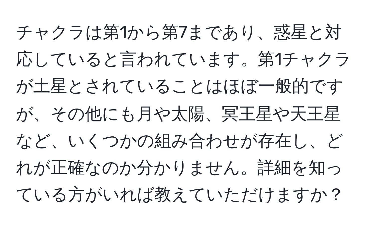 チャクラは第1から第7まであり、惑星と対応していると言われています。第1チャクラが土星とされていることはほぼ一般的ですが、その他にも月や太陽、冥王星や天王星など、いくつかの組み合わせが存在し、どれが正確なのか分かりません。詳細を知っている方がいれば教えていただけますか？