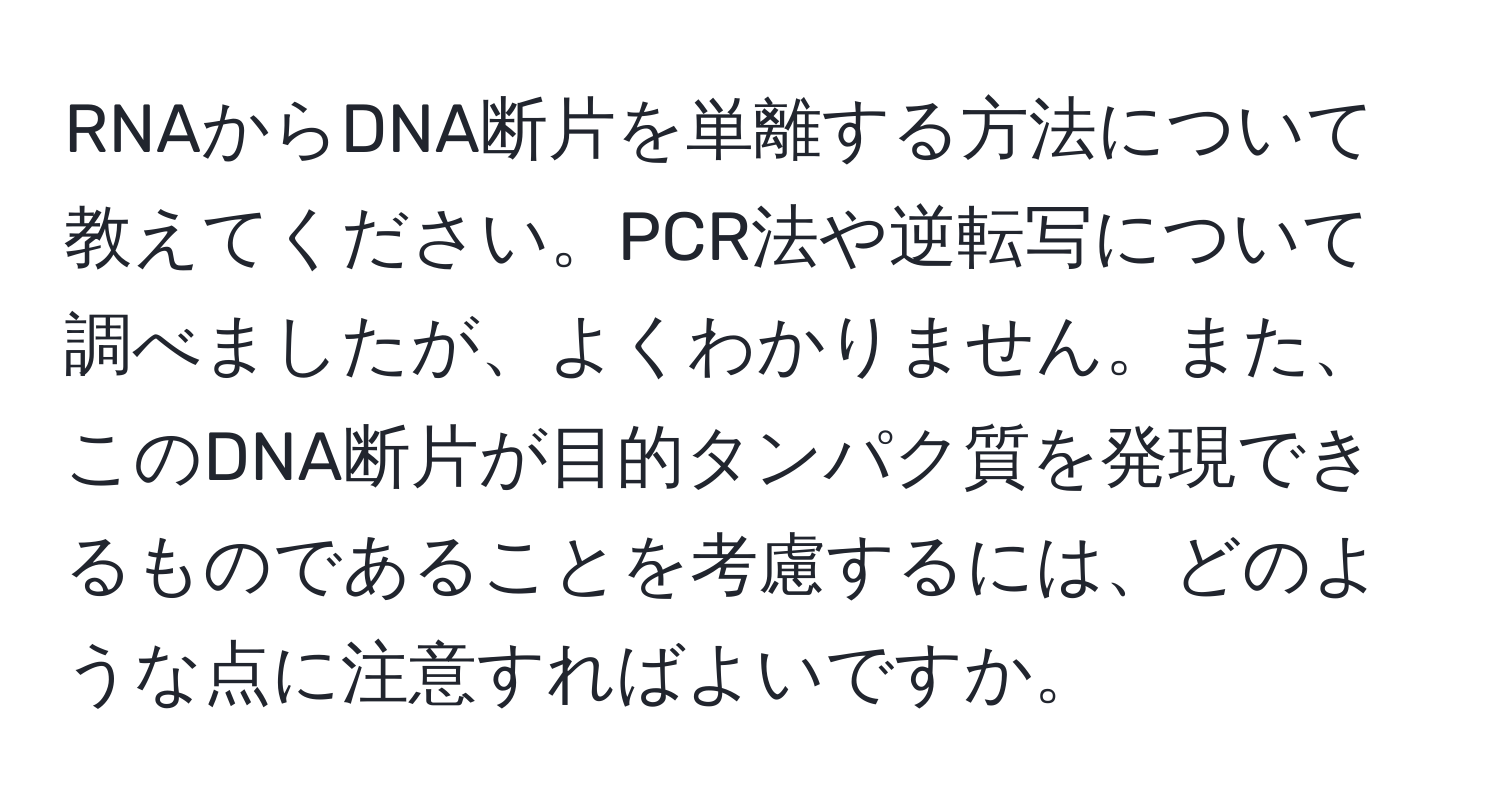 RNAからDNA断片を単離する方法について教えてください。PCR法や逆転写について調べましたが、よくわかりません。また、このDNA断片が目的タンパク質を発現できるものであることを考慮するには、どのような点に注意すればよいですか。