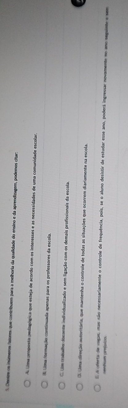 Dentre os inúmeros fatores que contribuem para a melhoria da qualidade do ensino e da aprendizagem, podemos citar:
A Uma proposta pedagógica que esteja de acordo com os interesses e as necessidades de uma comunidade escolar,
B. Uma formação continuada apenas para os professores da escola.
C. Um trabalho docante individualizado e sem ligação com os demais profissionais da escola,
D. Uma direção autoritaria, que mantenha o controle de todas as situações que ocorrem diariamente na escola.
E A oferta de vagas, mas não necessariamente o controle de frequência, pois, se o aluno desistir de estudar esse ano, poderá ingressar novamente no ano seguinte e sem
nenhum prejuízo.