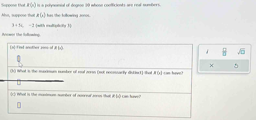 Suppose that R(x) is a polynomial of degree 10 whose coefficients are real numbers. 
Also, suppose that R(x) has the following zeros.
3+5i, ∠ 2 2 (with multiplicity 3) 
Answer the following. 
(a) Find another zero of R(x). 
i  □ /□   sqrt(□ ) 
× 5 
(b) What is the maximum number of rea/ zeros (not necessarily distinct) that R(x) can have? 
(c) What is the maximum number of nonreal zeros that R(x) can have?