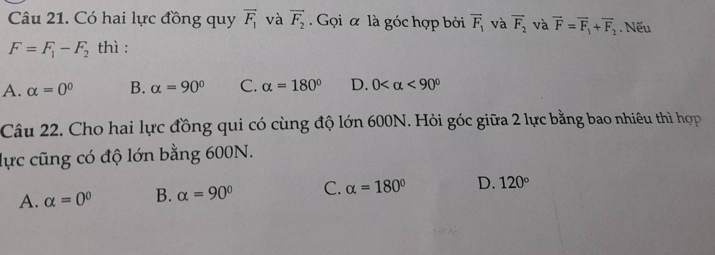 Có hai lực đồng quy vector F_1 và vector F_2. Gọi α là góc hợp bởi vector F_1 và vector F_2 và vector F=vector F_1+vector F_2. Nếu
F=F_1-F_2 thì :
A. alpha =0^0 B. alpha =90° C. alpha =180° D. 0 <90°
Câu 22. Cho hai lực đồng qui có cùng độ lớn 600N. Hỏi góc giữa 2 lực bằng bao nhiêu thì hợp
lực cũng có độ lớn bằng 600N.
D. 120°
B.
A. alpha =0^0 alpha =90° C. alpha =180°