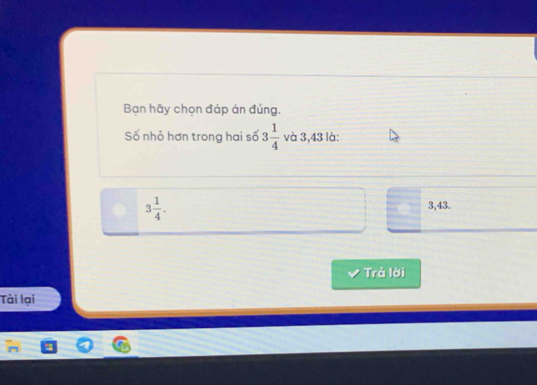 Bạn hãy chọn đáp án đúng.
Số nhỏ hơn trong hai số 3 1/4  và 3,43 là:
3 1/4 .
3,43.
Trả lời
Tài lại