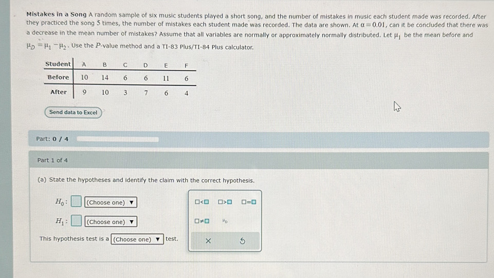 Mistakes in a Song A random sample of six music students played a short song, and the number of mistakes in music each student made was recorded. After 
they practiced the song 5 times, the number of mistakes each student made was recorded. The data are shown. At alpha =0.01 , can it be concluded that there was 
a decrease in the mean number of mistakes? Assume that all variables are normally or approximately normally distributed. Let mu _1 be the mean before and
mu _D=mu _1-mu _2. Use the P -value method and a TI-83 Plus/TI-84 Plus calculator. 
Send data to Excel 
Part: 0 / 4 
Part 1 of 4 
(a) State the hypotheses and identify the claim with the correct hypothesis.
H_0 : (Choose one)
□ □ >□ □ =□
H_1 (Choose one) □ != □ mu _D
This hypothesis test is a (Choose one) test. ×