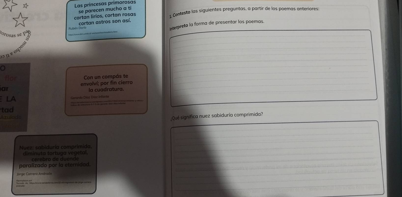 Las princesas primorosas 
se parecen mucho a ti 
cortan lirios, cortan rosas 1. Contesto las siguientes preguntas, a partir de los poemas anteriores: 
cortan astros son así. 
_ 
Rubén Darío 
Interpreto la forma de presentar los poemas. 
_ 
_ 
porosas se pª 
_ 
_ 
_ 
_ 
¹ η ɐ oψɔné 
_ 
_ 
flor Con un compás te_ 
_ 
envolví; por fin cierro_ 
ar 
la cuadratura. 
LA 
rardo Díaz Díaz Infante 
_ 
tad 
Azulado 
¿Qué significa nuez sabiduría comprimida? 
Cndan 
_ 
_ 
_ 
_ 
Nuez: sabiduría comprimida, 
_ 
diminuta tortuga vegetal. 
_ 
cerebro de duende 
paralizado por la eternidad. 
_ 
_ 
_ 
Jorge Carrera Andrade 
_ 
_ 
_