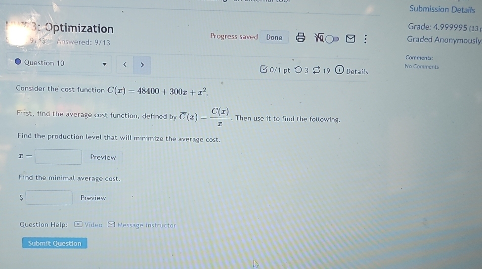 Submission Details 
Grade: 4.999995 (13 ) 
3: Optimization Progress saved Graded Anonymously 
9/13 Answered: 9/13 Done 
y : 
Comments: 
< > 
No Comments 
Question 10 0/1 pt つ 3 19 Details 
Consider the cost function C(x)=48400+300x+x^2, 
First, find the average cost function, defined by overline C(x)= C(x)/x . Then use it to find the following. 
Find the production level that will minimize the average cost.
x=□ Preview 
Find the minimal average cost. 
□ Preview 
Question Help: Video Message instructor 
Submit Question