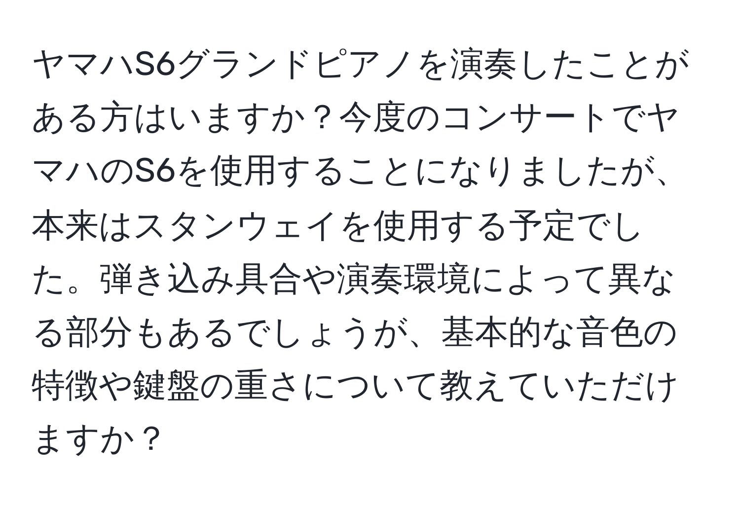 ヤマハS6グランドピアノを演奏したことがある方はいますか？今度のコンサートでヤマハのS6を使用することになりましたが、本来はスタンウェイを使用する予定でした。弾き込み具合や演奏環境によって異なる部分もあるでしょうが、基本的な音色の特徴や鍵盤の重さについて教えていただけますか？