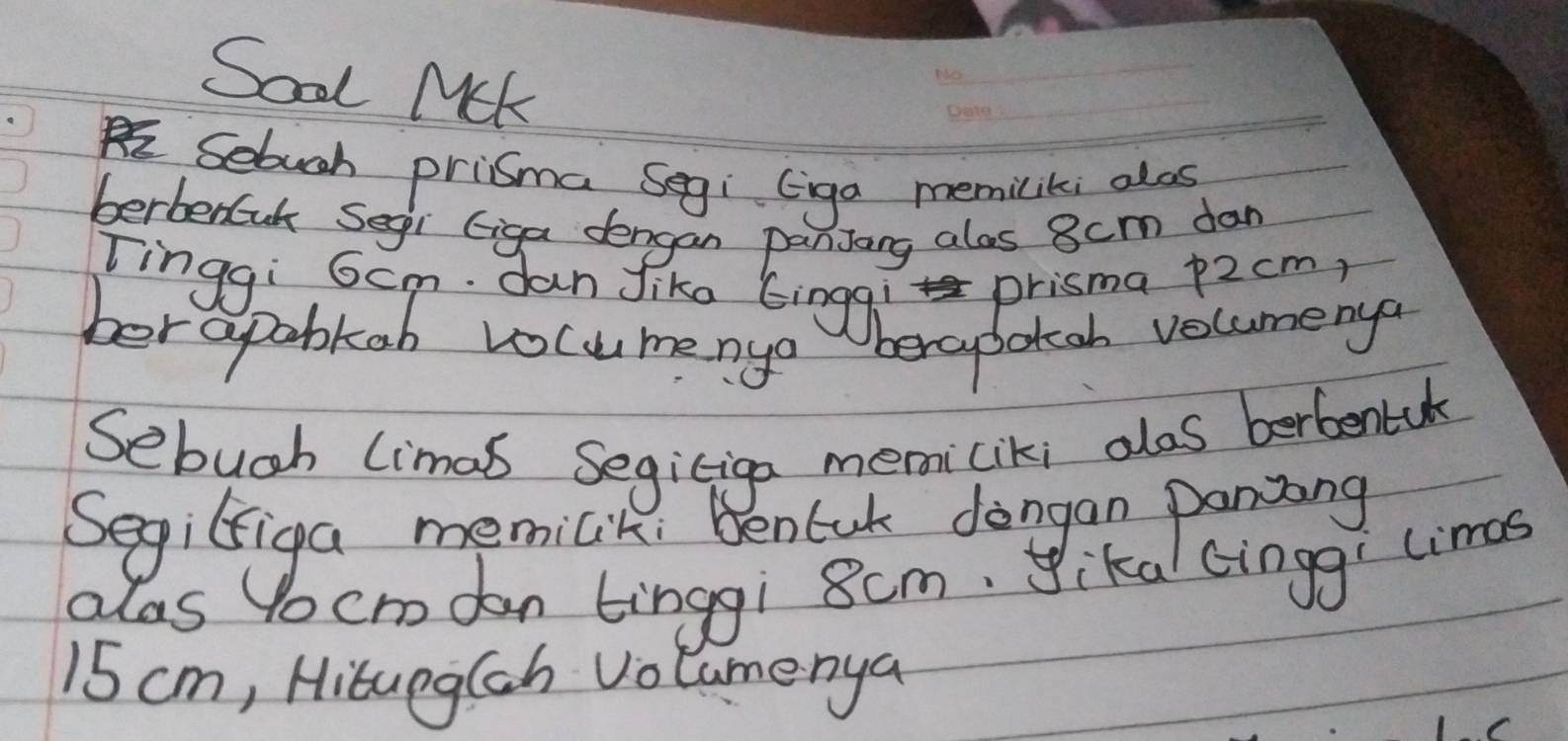 Sool MUk 
_ 
_ 
_ 
Sebugh pricma Segi (iga memilitei alos 
berberuk Segi Giga dengan panjang alos 8cm dan 
Tinggi 6cm. dan Jike Einggi prisma p2cm, 
ber apobkab vocumenyo berabotah volumenya 
Sebugh limal Segiciga memiciki alos berbentale 
Segiliga memilik. Benlak dongan paning 
alas Yocm dan tinggi 8cm. yikal cinggi limas
15 cm, Hitung(sh Volamerya