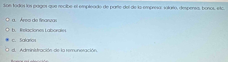 Son todos los pagos que recibe el empleado de parte del de la empresa: salario, despensa, bonos, etc.
a. Área de finanzas
b. Relaciones Laborales
c. Salarios
d. Administración de la remuneración.
Berrar mi elección