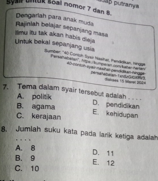 puap putranya
Syair untuk Soal nomor 7 dan 8.
Dengarlah para anak muda
Rajinlah belajar sepanjang masa
Ilmu itu tak akan habis dieja
Untuk bekal sepanjang usia
Sumber: "40 Contoh Syair Nasihat, Pendidikan, hingga
Persahabatan", https://kumparan.com/kabar-harian/
40-contoh-syair-nasihat-pendidikan-hingga-
persahabatan-1xn5zGl0XfR/3,
diakses 15 Maret 2024
7. Tema dalam syair tersebut adalah . . . .
A. politik
D. pendidikan
B. agama E. kehidupan
C. kerajaan
8. Jumlah suku kata pada larik ketiga adalah
A. 8
D. 11
B. 9 E. 12
C. 10