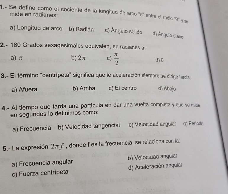 1.- Se define como el cociente de la longitud de arco “ s ” entre el radio “ R ” y se
mide en radianes:
a) Longitud de arco b) Radián c) Ángulo sólido d) Ángulo plano
2.- 180 Grados sexagesimales equivalen, en radianes a:
a) π b) 2π c)  π /2  d) 0
3.- El término “centrípeta” significa que le aceleración siempre se dirige hacia:
a) Afuera b) Arriba c) El centro d) Abajo
4.- Al tiempo que tarda una partícula en dar una vuelta completa y que se mide
en segundos lo definimos como:
a) Frecuencia b) Velocidad tangencial c) Velocidad angular d) Periodo
5.- La expresión 2πƒ , donde f es la frecuencia, se relaciona con la:
a) Frecuencia angular b) Velocidad angular
c) Fuerza centrípeta d) Aceleración angular