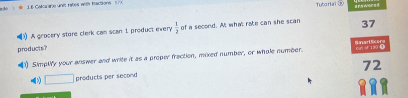 ade ).6 Calculate unit rates with fractions 57X
Tutorial © answered
A grocery store clerk can scan 1 product every  1/2  of a second. At what rate can she scan
37
products?
Simplify your answer and write it as a proper fraction, mixed number, or whole number. SmartScore out of 100 7
72
D) □ products per second