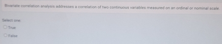 Bivariate correlation analysis addresses a correlation of two continuous variables measured on an ordinal or nominal scale
Select one
True
False