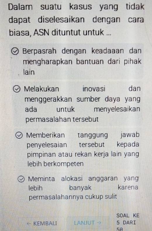 Dalam suatu kasus yang tidak
dapat diselesaikan dengan cara
biasa, ASN dituntut untuk ...
Berpasrah dengan keadaaan dan
mengharapkan bantuan dari pihak
lain
Melakukan inovasi dan
menggerakkan sumber daya yang
ada untuk menyelesaikan
permasalahan tersebut
Memberikan tanggung jawab
penyelesaian tersebut kepada
pimpinan atau rekan kerja lain yang
lebih berkompeten
Meminta alokasi anggaran yang
lebih banyak karena
permasalahannya cukup sulit
SOAL KE
KEMBALI LANJUT → 5 DARI
50