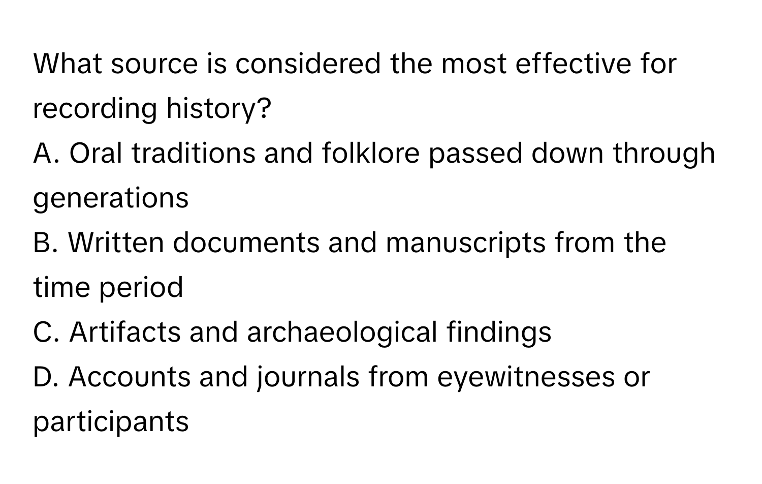 What source is considered the most effective for recording history?
A. Oral traditions and folklore passed down through generations
B. Written documents and manuscripts from the time period
C. Artifacts and archaeological findings
D. Accounts and journals from eyewitnesses or participants