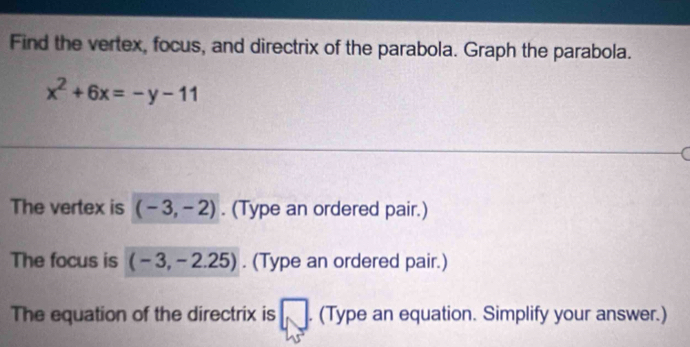 Find the vertex, focus, and directrix of the parabola. Graph the parabola.
x^2+6x=-y-11
The vertex is (-3,-2). (Type an ordered pair.) 
The focus is (-3,-2.25). (Type an ordered pair.) 
The equation of the directrix is (Type an equation. Simplify your answer.)