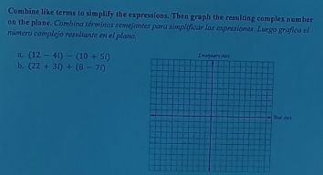 Combine like terms to simplify the expressions. Then graph the resulting complex number
on the plane. Combina términos semejantes para simplificar las expresiones. Luego grafica el
rúmero complejo resultante en el plano.
a. (12-4i)-(10+5i)
b. (22+3l)+(8-7l)