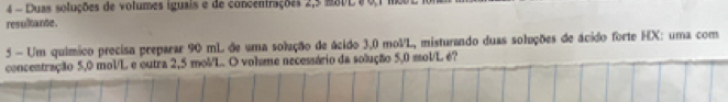 Duas soluções de volumes iguais e de concentrações 2,5 mSDL 8 0,1 m00
resultante. 
5 - Um químico precisa preparar 90 mL de uma solução de ácido 3,0 molL, misturando duas soluções de ácido forte HX: uma com 
concentração 5,0 mol/L e outra 2,5 mol/L. O vohme necessário da solução 5,0 mol/L é?