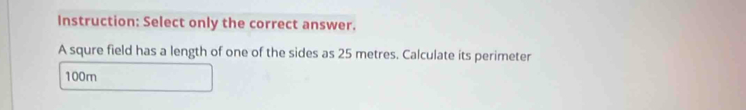 Instruction: Select only the correct answer. 
A squre field has a length of one of the sides as 25 metres. Calculate its perimeter
100m