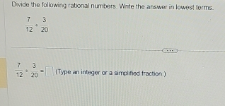 Divide the following rational numbers. Write the answer in lowest terms.
 7/12 + 3/20 
 7/12 + 3/20 =□ (Type an integer or a simplified fraction.)